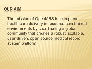 OUR AIM: 
The mission of OpenMRS is to improve 
health care delivery in resource-constrained 
environments by coordinating a global 
community that creates a robust, scalable, 
user-driven, open source medical record 
system platform. 
 