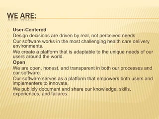 WE ARE: 
User-Centered 
Design decisions are driven by real, not perceived needs. 
Our software works in the most challenging health care delivery 
environments. 
We create a platform that is adaptable to the unique needs of our 
users around the world. 
Open 
We are open, honest, and transparent in both our processes and 
our software. 
Our software serves as a platform that empowers both users and 
implementers to innovate. 
We publicly document and share our knowledge, skills, 
experiences, and failures. 
 