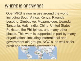 WHERE IS OPENMRS? 
OpenMRS is now in use around the world, 
including South Africa, Kenya, Rwanda, 
Lesotho, Zimbabwe, Mozambique, Uganda, 
Tanzania, Haiti, India, China, United States, 
Pakistan, the Phillipines, and many other 
places. This work is supported in part by many 
organisations including international and 
government aid groups, NGO’s, as well as for-profit 
and non-profit corporations. 
 