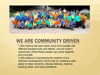 WE ARE COMMUNITY DRIVEN 
1.)We believe the best ideas come from people with 
different backgrounds and talents, and we build a 
community where these people can come together 
and innovate. 
2.)We believe in harnessing the wisdom of our 
software development community by creating a safe 
place to raise concerns, discuss failures, improve 
existing ideas, and solve problems. 
 