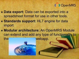  Data export: Data can be exported into a 
spreadsheet format for use in other tools. 
 Standards support: HL7 engine for data 
import 
 Modular architecture: An OpenMRS Module 
can extend and add any type of functionality to 
the existing API and webapp. 
 