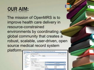 OUR AIM: 
The mission of OpenMRS is to 
improve health care delivery in 
resource-constrained 
environments by coordinating a 
global community that creates a 
robust, scalable, user-driven, open 
source medical record system 
platform. 
 