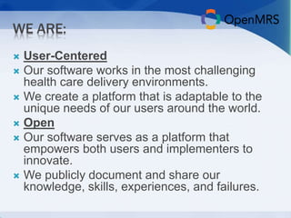 WE ARE: 
 User-Centered 
 Our software works in the most challenging 
health care delivery environments. 
 We create a platform that is adaptable to the 
unique needs of our users around the world. 
 Open 
 Our software serves as a platform that 
empowers both users and implementers to 
innovate. 
 We publicly document and share our 
knowledge, skills, experiences, and failures. 
 