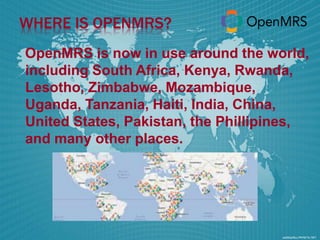 WHERE IS OPENMRS? 
OpenMRS is now in use around the world, 
including South Africa, Kenya, Rwanda, 
Lesotho, Zimbabwe, Mozambique, 
Uganda, Tanzania, Haiti, India, China, 
United States, Pakistan, the Phillipines, 
and many other places. 
 