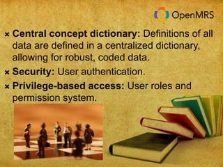  Central concept dictionary: Definitions of all 
data are defined in a centralized dictionary, 
allowing for robust, coded data. 
 Security: User authentication. 
 Privilege-based access: User roles and 
permission system. 
 
