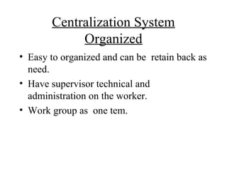 Centralization System
            Organized
• Easy to organized and can be retain back as
  need.
• Have supervisor technical and
  administration on the worker.
• Work group as one tem.
 