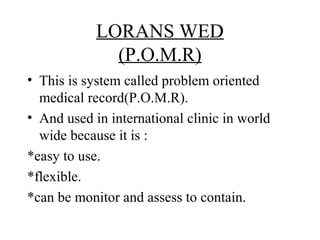 LORANS WED
              (P.O.M.R)
• This is system called problem oriented
  medical record(P.O.M.R).
• And used in international clinic in world
  wide because it is :
*easy to use.
*flexible.
*can be monitor and assess to contain.
 
