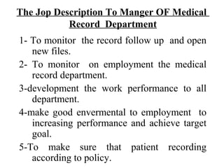 The Jop Description To Manger OF Medical
           Record Department
1- To monitor the record follow up and open
   new files.
2- To monitor on employment the medical
   record department.
3-development the work performance to all
   department.
4-make good envermental to employment to
   increasing performance and achieve target
   goal.
5-To make sure that patient recording
   according to policy.
 