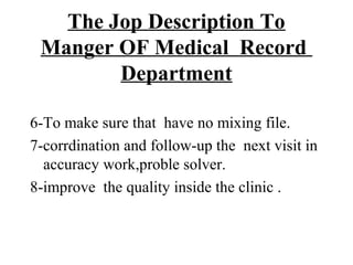 The Jop Description To
 Manger OF Medical Record
        Department

6-To make sure that have no mixing file.
7-corrdination and follow-up the next visit in
  accuracy work,proble solver.
8-improve the quality inside the clinic .
 