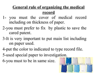 General rule of organizing the medical
                        record
1- you must the cover of medical record
    including on thickness of paper.
2-you must prefer to fix by plastic to save the
    cared patent.
3-It is very important to put main list including
    on paper used.
4-put the color to indicated to type record file.
5-used special paper to investigation.
6-you must to be in same size.
 