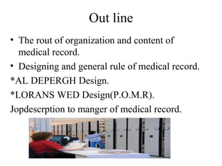 Out line
• The rout of organization and content of
  medical record.
• Designing and general rule of medical record.
*AL DEPERGH Design.
*LORANS WED Design(P.O.M.R).
Jopdescrption to manger of medical record.
 