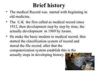Brief history
• The medical Record was started with beginning in
  old medicine.
• The U.K the first called as medical record since
  1912, then development step by step by time, the
  actually development in 1969 by lorans.
• He make the basic modern to medical record, thin
  started the classification system of record and
  stored the file record, after that the
  computerization system establish this is the
  actually steps in developing history.
 