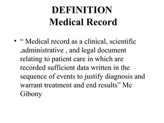 DEFINITION
            Medical Record
• “ Medical record as a clinical, scientific
  ,administrative , and legal document
  relating to patient care in which are
  recorded sufficient data written in the
  sequence of events to justify diagnosis and
  warrant treatment and end results” Mc
  Gibony
 