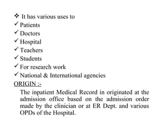  It has various uses to
 Patients
 Doctors
 Hospital
 Teachers
 Students
 For research work
 National & International agencies
ORIGIN :-
  The inpatient Medical Record in originated at the
  admission office based on the admission order
  made by the clinician or at ER Dept. and various
  OPDs of the Hospital.
 