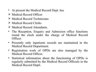 • At present the Medical Record Dept. has
 Medical Record Officer
 Medical Record Technicians
 Medical Record Clerks
 Medical Record Attendants.
• The Reception, Enquiry and Admission office functions
  round the clock under the charge of Medical Record
  Officer.
• Presently only inpatients records are maintained in the
  Medical Record Department.
• Registration work of OPDs are also managed by the
  Medical Record Officer.
• Statistical information about the functioning of OPDs is
  regularly submitted by the Medical Record Officials in the
  Medical Record Deptt.
 