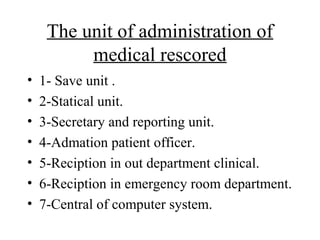 The unit of administration of
          medical rescored
•   1- Save unit .
•   2-Statical unit.
•   3-Secretary and reporting unit.
•   4-Admation patient officer.
•   5-Reciption in out department clinical.
•   6-Reciption in emergency room department.
•   7-Central of computer system.
 
