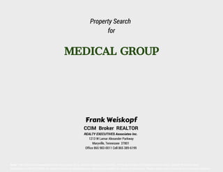 Property Search
for

MEDICAL GROUP

Frank Weiskopf

CCIM Broker REALTOR
REALTY EXECUTIVES Associates Inc.
1213 W Lamar Alexander Parkway
Maryville, Tennessee 37801
Office 865 983-0011 Cell 865 389-6199

Note: The information presented herein is provided as is, without warranty of any kind. Prices are subject to change without notice. Neither Knoxville Area
Association of REALTORS® nor Realty Executives Associates Inc. assume any liability for errors or omissions. Please verify prior to making an investment decision

 