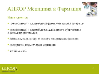 АНКОР Медицина и Фармация Наши клиенты: производители и дистрибуторы фармацевтических препаратов; производители и дистрибуторы медицинского оборудования и расходных материалов;  компании, занимающиеся клиническими исследованиями;  предприятия коммерческой медицины; аптечные сети. 
