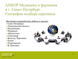 АНКОР Медицина и фармация   в г. Санкт-Петербург. География подбора персонала Мы имеем успешный опыт работы в городах: Санкт-Петербург Ленинградская область Калининград Мурманск Архангельск Сыктывкар Вологда, Череповец Псков  Петрозаводск В. Новгород 