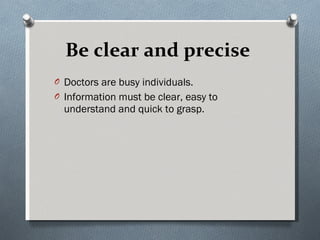 Be clear and precise   Doctors are busy individuals.  Information must be clear, easy to understand and quick to grasp. 