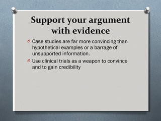 Support your argument with evidence Case studies are far more convincing than hypothetical examples or a barrage of unsupported information.  Use clinical trials as a weapon to convince and to gain credibility 