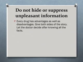 Do not hide or suppress unpleasant information Every drug has advantages as well as disadvantages. Give both sides of the story. Let the doctor decide after knowing all the facts. 