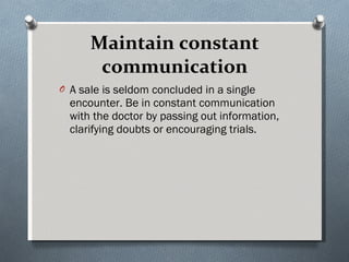 Maintain constant communication A sale is seldom concluded in a single encounter. Be in constant communication with the doctor by passing out information, clarifying doubts or encouraging trials.  