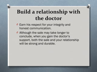 Build a relationship with the doctor Earn his respect for your integrity and honest communication.  Although the sale may take longer to conclude, when you gain the doctor’s support, both the sale and your relationship will be strong and durable. 