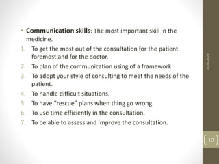 • Communication skills: The most important skill in the
medicine.
1. To get the most out of the consultation for the patient
foremost and for the doctor.
2. To plan of the communication using of a framework
3. To adopt your style of consulting to meet the needs of the
patient.
4. To handle difficult situations.
5. To have “rescue” plans when thing go wrong
6. To use time efficiently in the consultation.
7. To be able to assess and improve the consultation.
18-03-2020
10
 