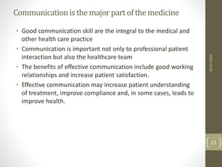 Communicationisthemajorpartofthemedicine
• Good communication skill are the integral to the medical and
other health care practice
• Communication is important not only to professional patient
interaction but also the healthcare team
• The benefits of effective communication include good working
relationships and increase patient satisfaction.
• Effective communication may increase patient understanding
of treatment, improve compliance and, in some cases, leads to
improve health.
18-03-2020
11
 