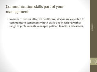 Communicationskills partof your
management
• In order to deliver effective healthcare, doctor are expected to
communicate competently both orally and in writing with a
range of professionals, manager, patient, families and careers.
18-03-2020
12
 
