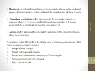 Resolution, or referral for resolution, of complaints in relation to the conduct of
approved research projects or the conduct of the ethical review of those projects
 Premature termination and/or suspension of the con-duct of a research
proposal whenever it becomes evident that continuing conduct will expose
participants to greater levels of risk than those approved
 Accountability and quality assurance by reporting to the relevant institution
about its performance
Applications to the RECs follow the official review of the proposal, and one of the
following decisions may be sought:
1. Accept without changes
2. Accept with suggested changes
3. Recommend submission to committee of another region
4. Revise and resubmit (with changes)
5. Reject (with reasons)
4
18-03-2020
 