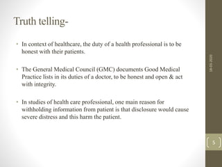 Truth telling-
• In context of healthcare, the duty of a health professional is to be
honest with their patients.
• The General Medical Council (GMC) documents Good Medical
Practice lists in its duties of a doctor, to be honest and open & act
with integrity.
• In studies of health care professional, one main reason for
withholding information from patient is that disclosure would cause
severe distress and this harm the patient.
18-03-2020
5
 