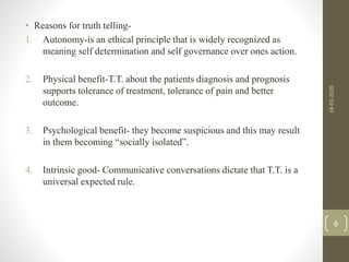 • Reasons for truth telling-
1. Autonomy-is an ethical principle that is widely recognized as
meaning self determination and self governance over ones action.
2. Physical benefit-T.T. about the patients diagnosis and prognosis
supports tolerance of treatment, tolerance of pain and better
outcome.
3. Psychological benefit- they become suspicious and this may result
in them becoming “socially isolated”.
4. Intrinsic good- Communicative conversations dictate that T.T. is a
universal expected rule.
18-03-2020
6
 
