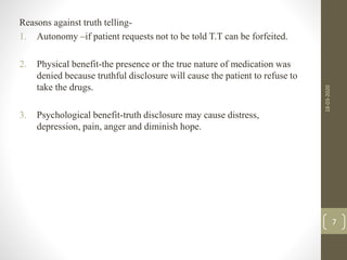 Reasons against truth telling-
1. Autonomy –if patient requests not to be told T.T can be forfeited.
2. Physical benefit-the presence or the true nature of medication was
denied because truthful disclosure will cause the patient to refuse to
take the drugs.
3. Psychological benefit-truth disclosure may cause distress,
depression, pain, anger and diminish hope.
18-03-2020
7
 