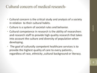 Cultural concern of medical research-
• Cultural concern is the critical study and analysis of a society
in relation to their cultural habits.
• Culture is a system of societal rules and behavior.
• Cultural competence in research is the ability of researchers
and research staff to provide high quality research that takes
into account the culture and diversity of population when
developing.
• The goal of culturally competent healthcare services is to
provide the highest quality of care to every patients ,
regardless of race, ethnicity ,cultural background or literacy.
18/03/20
8
 