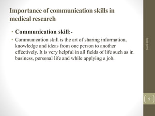Importance of communication skills in
medical research
• Communication skill:-
• Communication skill is the art of sharing information,
knowledge and ideas from one person to another
effectively. It is very helpful in all fields of life such as in
business, personal life and while applying a job.
18-03-2020
9
 
