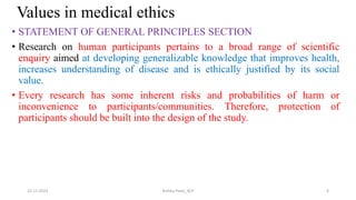 Values in medical ethics
• STATEMENT OF GENERAL PRINCIPLES SECTION
• Research on human participants pertains to a broad range of scientific
enquiry aimed at developing generalizable knowledge that improves health,
increases understanding of disease and is ethically justified by its social
value.
• Every research has some inherent risks and probabilities of harm or
inconvenience to participants/communities. Therefore, protection of
participants should be built into the design of the study.
22-11-2023 Rishita Patel_IICP 6
 