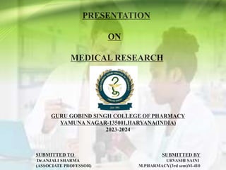 PRESENTATION
ON
MEDICAL RESEARCH
GURU GOBIND SINGH COLLEGE OF PHARMACY
YAMUNA NAGAR-135001,HARYANA(INDIA)
2023-2024
SUBMITTED TO SUBMITTED BY
Dr.ANJALI SHARMA URVASHI SAINI
(ASSOCIATE PROFESSOR) M.PHARMACY(3rd sem)M-410
 