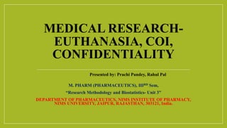 MEDICAL RESEARCH-
EUTHANASIA, COI,
CONFIDENTIALITY
Presented by: Prachi Pandey, Rahul Pal
M. PHARM (PHARMACEUTICS), IIIRD Sem,
“Research Methodology and Biostatistics- Unit 3”
DEPARTMENT OF PHARMACEUTICS, NIMS INSTITUTE OF PHARMACY,
NIMS UNIVERSITY, JAIPUR, RAJASTHAN, 303121, India.
 