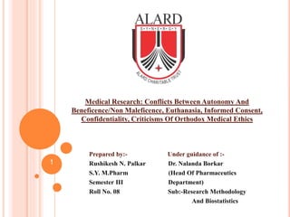 Medical Research: Conflicts Between Autonomy And
Beneficence/Non Maleficence, Euthanasia, Informed Consent,
Confidentiality, Criticisms Of Orthodox Medical Ethics
Prepared by:- Under guidance of :-
Rushikesh N. Palkar Dr. Nalanda Borkar
S.Y. M.Pharm (Head Of Pharmaceutics
Semester III Department)
Roll No. 08 Sub:-Research Methodology
And Biostatistics
1
 