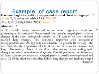 Example of case report Haemorrhagic-fever-like changes and normal chest radiograph
in a doctor with SARS. Wu EB1
,Sung JJ.
Lancet.2003May 3;361(9368):1520-1.
Abstract
A 33-year-old doctor contracted severe acute respiratory syndrome
presenting with features of disseminated intravascular coagulopathy without
changes in the chest radiograph initially. A CT scan of his chest showed
marked lung changes. His condition improved with intravenous
methylprednisolone 500 mg daily and ribavirin 1.2 g orally thrice daily. The
case illustrates the importance of a break in fever between the viraemic and
lung inflammatory phases of the illness that occurs before radiographic
changes and which may obscure diagnosis. Careful quarantine and follow-up
of these patients are necessary. Coagulopathy is usually uncomplicated and
early CT of the chest may elucidate hidden lung changes and facilitate a rapid
diagnosis.
 