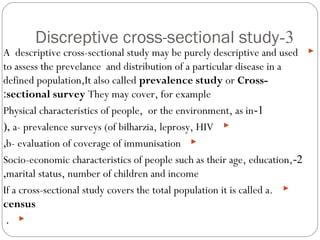 3-Discreptive cross-sectional study
A descriptive cross-sectional study may be purely descriptive and used
to assess the prevelance and distribution of a particular disease in a
defined population,It also called prevalence study or Cross-
sectional survey They may cover, for example:
1-Physical characteristics of people (weight, height), or the environment
(everything about environment , like temperature), as in
a- prevalence surveys (of bilharzia, leprosy, HIV(,
b- evaluation of coverage of immunization,
2-Socio-economic characteristics of people such as their age, education,
marital status, number of children and income,
If a cross-sectional study covers the total population it is called a.
census
.
 