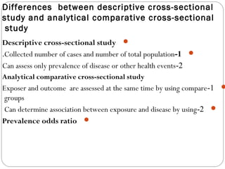 Differences between descriptive cross-sectional
study and analytical comparative cross-sectional
study
Descriptive cross-sectional study
1-Collected number of cases and number of total population.
2-Can assess only prevalence of disease or other health events
Analytical comparative cross-sectional study
1-Exposer and outcome are assessed at the same time by using compare
groups
2-Can determine association between exposure and disease by using
Prevalence odds ratio
 