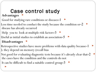 Case control study
Advantages
1-Good for studying rare conditions or diseases
2-Less time needed to conduct the study because the condition or
disease has already occurred
3-Help you to look at multiple risk factors
5-Useful as initial studies to establish an association
Disadvantages
1-Retrospective studies have more problems with data quality because
they depend on memory (recall bias(.
2-Not good for evaluating diagnostic tests because it’s already clear that
the cases have the condition and the controls do not
3-It can be difficult to find a suitable control group

 