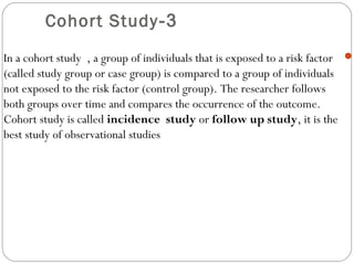 3-Cohort Study
In a cohort study , a group of individuals that is exposed to a risk factor
(called study group or case group) is compared to a group of individuals
not exposed to the risk factor (control group). The researcher follows
both groups over time and compares the occurrence of the outcome.
Cohort study is called incidence study or follow up study, it is the
best study of observational studies
 