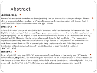 Abstract
BACKGROUND:
Results of several trials of antioxidant use during pregnancy have not shown a reduction in pre-eclampsia, but the
effect in women with diabetes is unknown. We aimed to assess whether supplementation with vitamins C and E
reduced incidence of pre-eclampsia in women with type 1 diabetes.
METHODS:
We enrolled women from 25 UK antenatal metabolic clinics in a multicentre randomised placebo-controlled trial.
Eligibility criteria were type 1 diabetes preceding pregnancy, presentation between 8 weeks' and 22 weeks' gestation,
singleton pregnancy, and age 16 years or older. Women were randomly allocated in a 1:1 ratio to receive 1000 mg
vitamin C and 400 IU vitamin E (alpha-tocopherol) or matched placebo daily until delivery. The randomisation
sequence was stratified by centre with balanced blocks of eight patients. All trial personnel and participants were
masked to treatment allocation. The primary endpoint was pre-eclampsia, which we defined as gestational
hypertension with proteinuria. Analysis was by modified intention to treat. This study is registered,
ISRCTN27214045.
FINDINGS:
Between April, 2003, and June, 2008, 762 women were randomly allocated to treatment groups (379 vitamin
supplementation, 383 placebo). The primary endpoint was assessed for 375 women allocated to receive vitamins, and
374 allocated to placebo. Rates of pre-eclampsia did not differ between vitamin (15%, n=57) and placebo (19%, 70)
groups (risk ratio 0.81, 95% CI 0.59-1.12). No adverse maternal or neonatal outcomes were reported
 