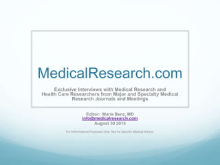 MedicalResearch.com
Exclusive Interviews with Medical Research and
Health Care Researchers from Major and Specialty Medical
Research Journals and Meetings
Editor: Marie Benz, MD
info@medicalresearch.com
August 30 2015
For Informational Purposes Only: Not for Specific Medical Advice.
 