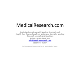 MedicalResearch.com 
Exclusive Interviews with Medical Research and 
Health Care Researchers from Major and Specialty Medical 
Research Journals and Meetings 
Editor: Marie Benz, MD 
info@medicalresearch.com 
December 4 2014 
For Informational Purposes Only: Not for Specific Medical Advice. 
 