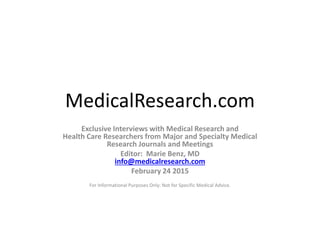 MedicalResearch.com
Exclusive Interviews with Medical Research and
Health Care Researchers from Major and Specialty Medical
Research Journals and Meetings
Editor: Marie Benz, MD
info@medicalresearch.com
February 24 2015
For Informational Purposes Only: Not for Specific Medical Advice.
 